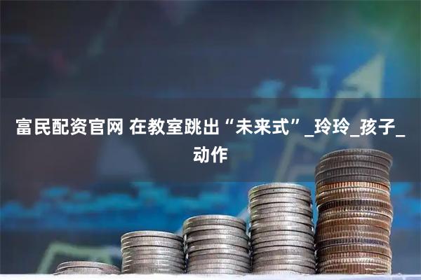 富民配资官网 在教室跳出“未来式”_玲玲_孩子_动作