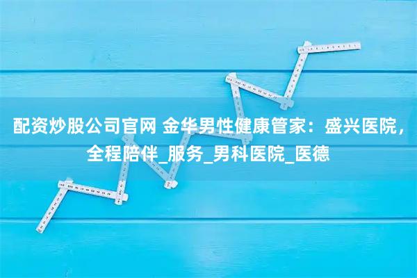 配资炒股公司官网 金华男性健康管家：盛兴医院，全程陪伴_服务_男科医院_医德