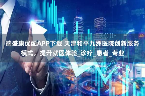 端盛康优配APP下载 天津和平九洲医院创新服务模式，提升就医体验_诊疗_患者_专业