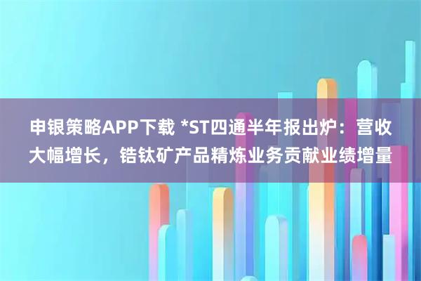 申银策略APP下载 *ST四通半年报出炉：营收大幅增长，锆钛矿产品精炼业务贡献业绩增量