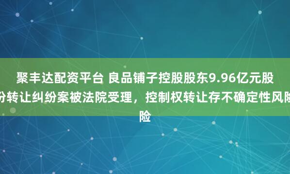 聚丰达配资平台 良品铺子控股股东9.96亿元股份转让纠纷案被法院受理，控制权转让存不确定性风险