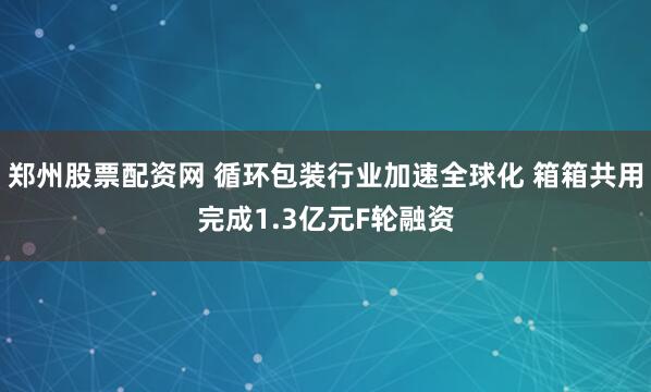 郑州股票配资网 循环包装行业加速全球化 箱箱共用完成1.3亿元F轮融资