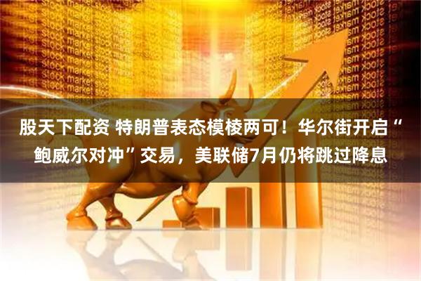 股天下配资 特朗普表态模棱两可！华尔街开启“鲍威尔对冲”交易，美联储7月仍将跳过降息