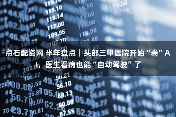 点石配资网 半年盘点｜头部三甲医院开始“卷”AI，医生看病也能“自动驾驶”了
