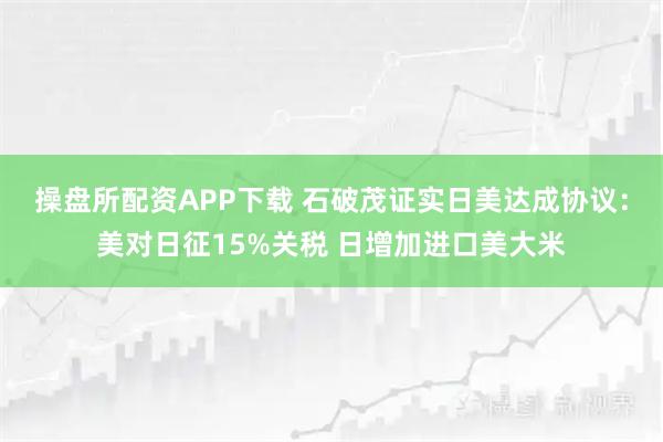 操盘所配资APP下载 石破茂证实日美达成协议：美对日征15%关税 日增加进口美大米