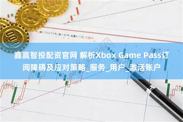 鑫赢智投配资官网 解析Xbox Game Pass订阅障碍及应对策略_服务_用户_激活账户