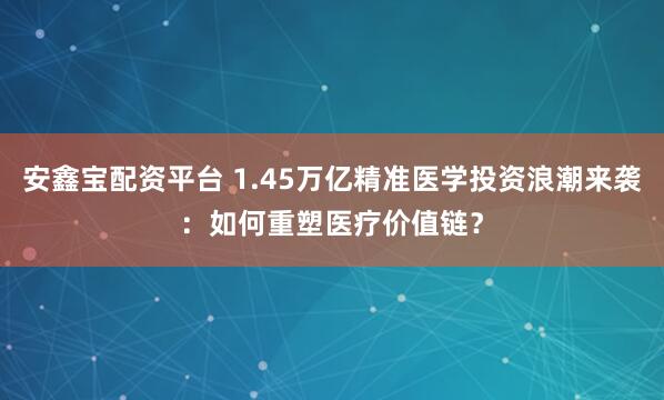 安鑫宝配资平台 1.45万亿精准医学投资浪潮来袭：如何重塑医疗价值链？