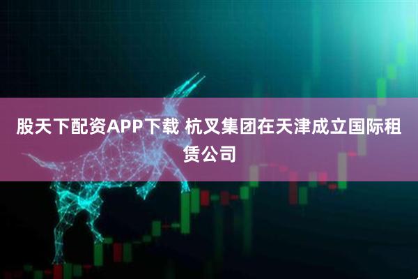 股天下配资APP下载 杭叉集团在天津成立国际租赁公司