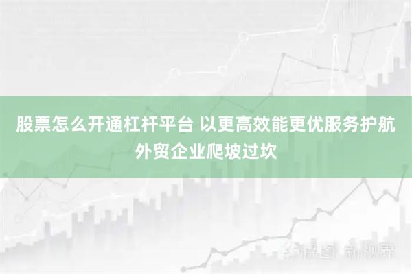 股票怎么开通杠杆平台 以更高效能更优服务护航外贸企业爬坡过坎