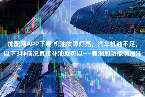 加配网APP下载 机油故障灯亮，汽车机油不足，以下3种情况直接补油就可以——美洲豹功能润滑油