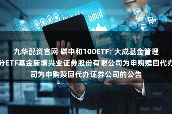 九华配资官网 碳中和100ETF: 大成基金管理有限公司旗下部分ETF基金新增兴业证券股份有限公司为申购赎回代办证券公司的公告