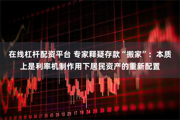 在线杠杆配资平台 专家释疑存款“搬家”：本质上是利率机制作用下居民资产的重新配置