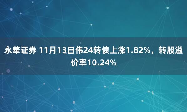 永華证券 11月13日伟24转债上涨1.82%，转股溢价率10.24%