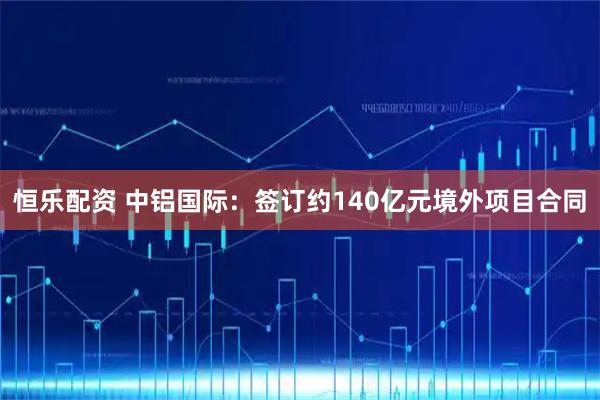 恒乐配资 中铝国际：签订约140亿元境外项目合同