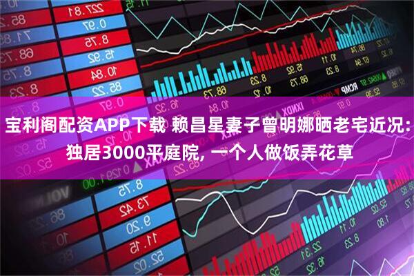 宝利阁配资APP下载 赖昌星妻子曾明娜晒老宅近况: 独居3000平庭院, 一个人做饭弄花草