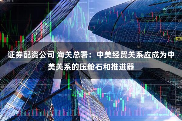 证券配资公司 海关总署：中美经贸关系应成为中美关系的压舱石和推进器