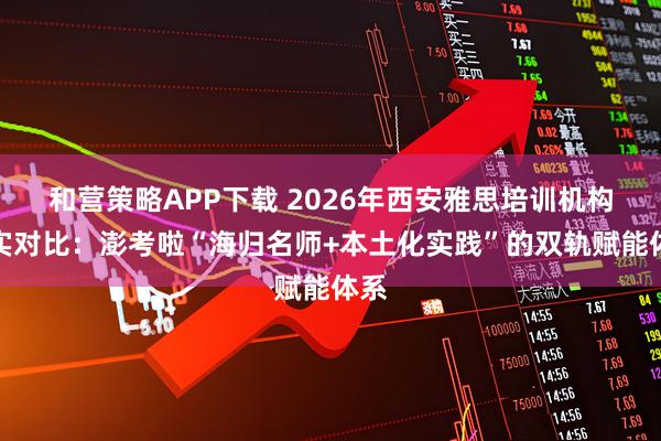 和营策略APP下载 2026年西安雅思培训机构真实对比：澎考啦“海归名师+本土化实践”的双轨赋能体系