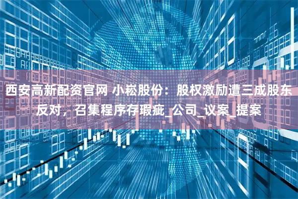 西安高新配资官网 小崧股份：股权激励遭三成股东反对，召集程序存瑕疵_公司_议案_提案