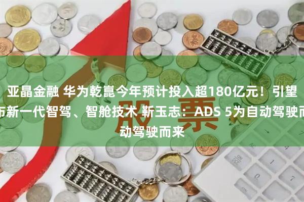 亚晶金融 华为乾崑今年预计投入超180亿元!引望发布新一代智驾、智舱技术 靳玉志:ADS 5为自动驾驶而来