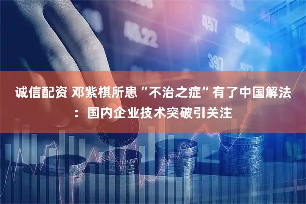 诚信配资 邓紫棋所患“不治之症”有了中国解法:国内企业技术突破引关注